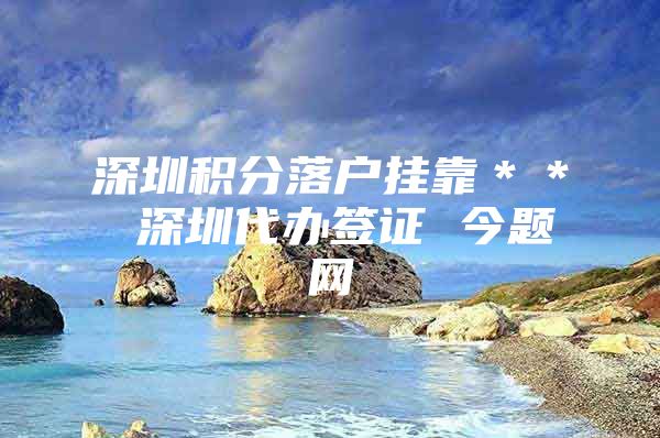 深圳积分落户挂靠＊＊ 深圳代办签证 今题网