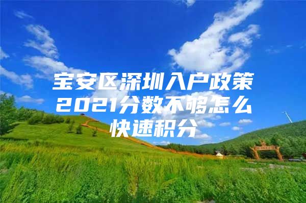 宝安区深圳入户政策2021分数不够怎么快速积分