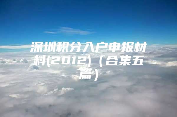 深圳积分入户申报材料(2012)（合集五篇）
