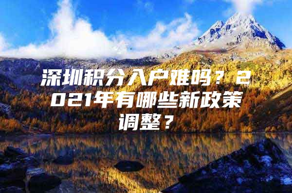 深圳积分入户难吗？2021年有哪些新政策调整？