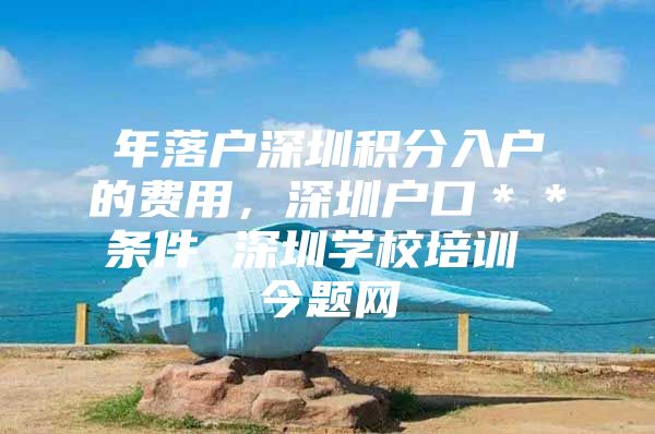 年落户深圳积分入户的费用，深圳户口＊＊条件 深圳学校培训 今题网