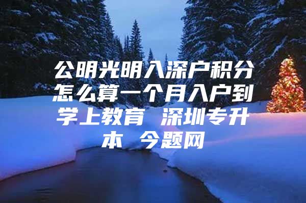 公明光明入深户积分怎么算一个月入户到学上教育 深圳专升本 今题网
