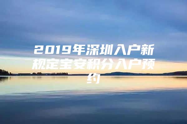2019年深圳入户新规定宝安积分入户预约