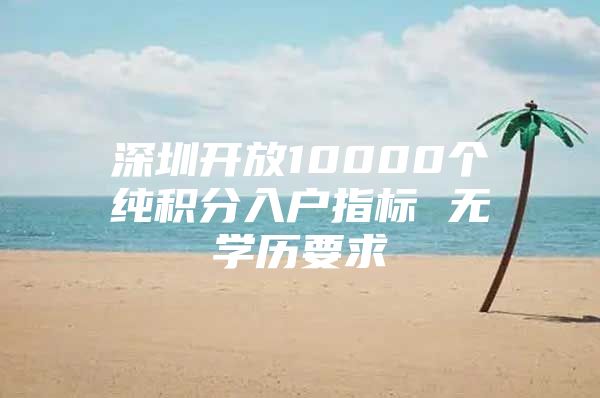 深圳开放10000个纯积分入户指标 无学历要求