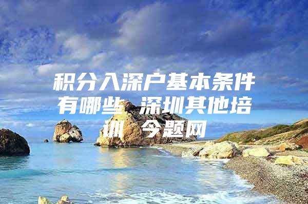 积分入深户基本条件有哪些 深圳其他培训 今题网