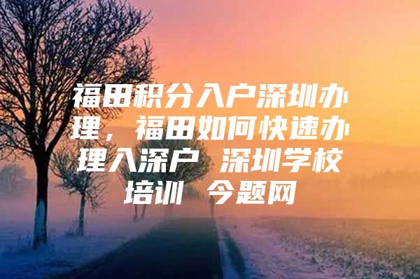 福田积分入户深圳办理，福田如何快速办理入深户 深圳学校培训 今题网