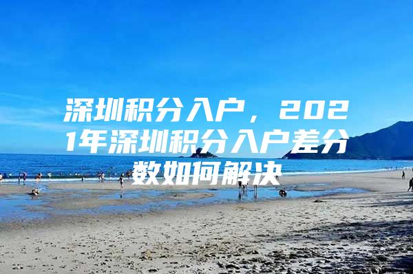 深圳积分入户，2021年深圳积分入户差分数如何解决
