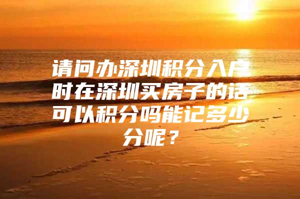 请问办深圳积分入户时在深圳买房子的话可以积分吗能记多少分呢？