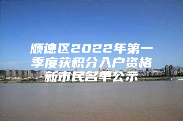 顺德区2022年第一季度获积分入户资格新市民名单公示