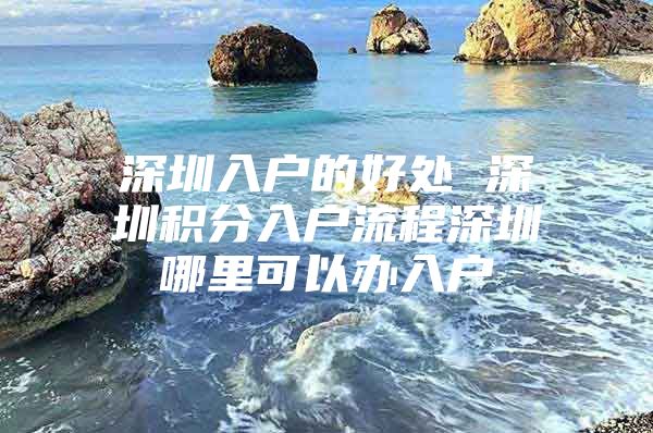 深圳入户的好处 深圳积分入户流程深圳哪里可以办入户