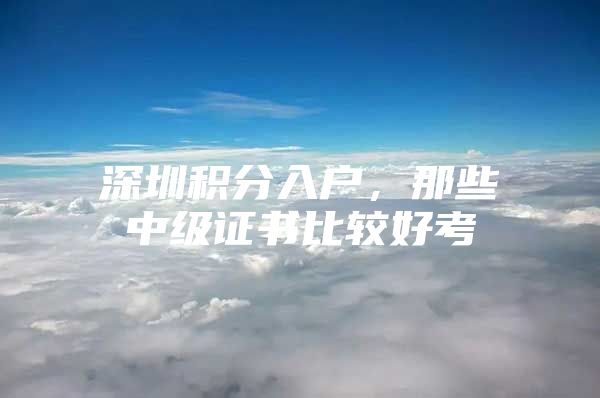 深圳积分入户，那些中级证书比较好考