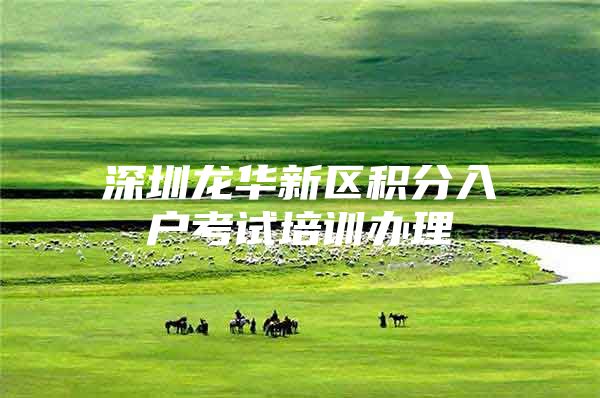 深圳龙华新区积分入户考试培训办理