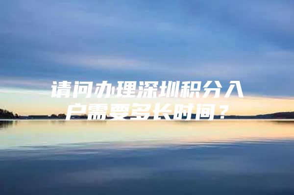 请问办理深圳积分入户需要多长时间？