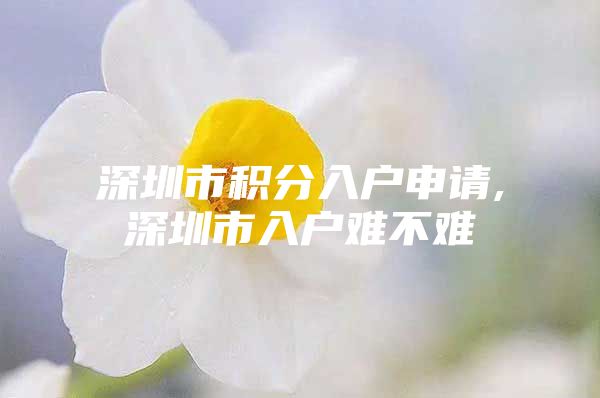 深圳市积分入户申请,深圳市入户难不难