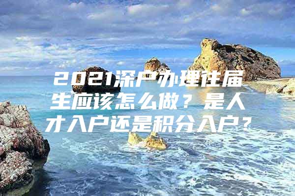 2021深户办理往届生应该怎么做？是人才入户还是积分入户？