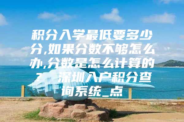 积分入学最低要多少分,如果分数不够怎么办,分数是怎么计算的？ 深圳入户积分查询系统_点